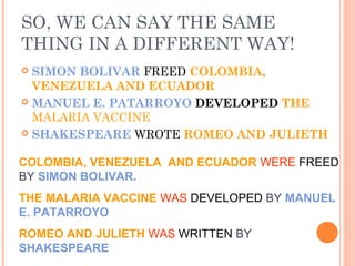 SO, WE CAN SAY THE SAME
THING IN A DIFFERENT WAY!
 SIMON BOLIVAR FREED COLOMBIA,
  VENEZUELA AND ECUADOR
 MANUEL E. PATARROYO DEVELOPED THE
  MALARIA VACCINE
 SHAKESPEARE WROTE ROMEO AND JULIETH


COLOMBIA, VENEZUELA AND ECUADOR WERE FREED
BY SIMON BOLIVAR.
THE MALARIA VACCINE WAS DEVELOPED BY MANUEL
E. PATARROYO
ROMEO AND JULIETH WAS WRITTEN BY
SHAKESPEARE
 