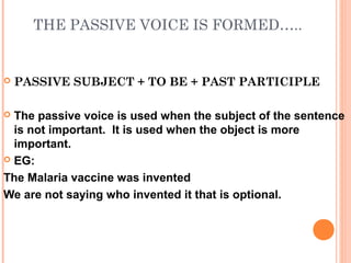 THE PASSIVE VOICE IS FORMED…..


   PASSIVE SUBJECT + TO BE + PAST PARTICIPLE

 The passive voice is used when the subject of the sentence
  is not important. It is used when the object is more
  important.
 EG:

The Malaria vaccine was invented
We are not saying who invented it that is optional.
 