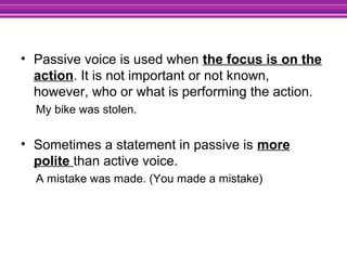 • Passive voice is used when the focus is on the
action. It is not important or not known,
however, who or what is performing the action.
My bike was stolen.
• Sometimes a statement in passive is more
polite than active voice.
A mistake was made. (You made a mistake)
 