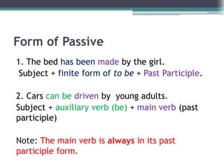Form of Passive
1. The bed has been made by the girl.
Subject + finite form of to be + Past Participle.
2. Cars can be driven by young adults.
Subject + auxiliary verb (be) + main verb (past
participle)
Note: The main verb is always in its past
participle form.
 