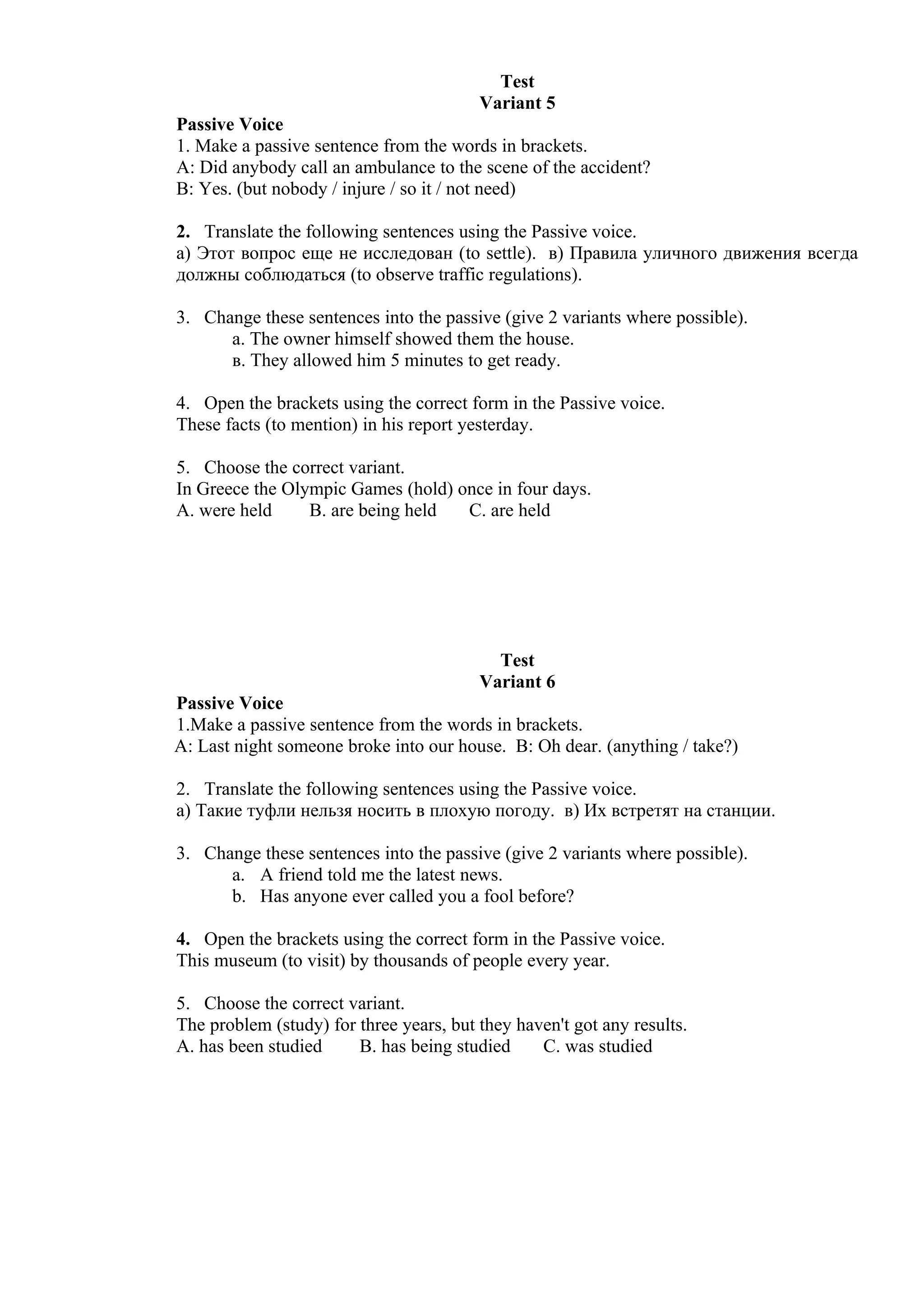 Test
                                         Variant 5
Passive Voice
1. Make a passive sentence from the words in brackets.
A: Did anybody call an ambulance to the scene of the accident?
B: Yes. (but nobody / injure / so it / not need)

2. Translate the following sentences using the Passive voice.
а) Этот вопрос еще не исследован (to settle). в) Правила уличного движения всегда
должны соблюдаться (to observe traffic regulations).

3. Change these sentences into the passive (give 2 variants where possible).
      а. The owner himself showed them the house.
      в. They allowed him 5 minutes to get ready.

4. Open the brackets using the correct form in the Passive voice.
These facts (to mention) in his report yesterday.

5. Choose the correct variant.
In Greece the Olympic Games (hold) once in four days.
A. were held     B. are being held  C. are held




                                           Test
                                         Variant 6
Passive Voice
1.Make a passive sentence from the words in brackets.
A: Last night someone broke into our house. B: Oh dear. (anything / take?)

2. Translate the following sentences using the Passive voice.
а) Такие туфли нельзя носить в плохую погоду. в) Их встретят на станции.

3. Change these sentences into the passive (give 2 variants where possible).
      a. A friend told me the latest news.
      b. Has anyone ever called you a fool before?

4. Open the brackets using the correct form in the Passive voice.
This museum (to visit) by thousands of people every year.

5. Choose the correct variant.
The problem (study) for three years, but they haven't got any results.
A. has been studied     B. has being studied     C. was studied
 