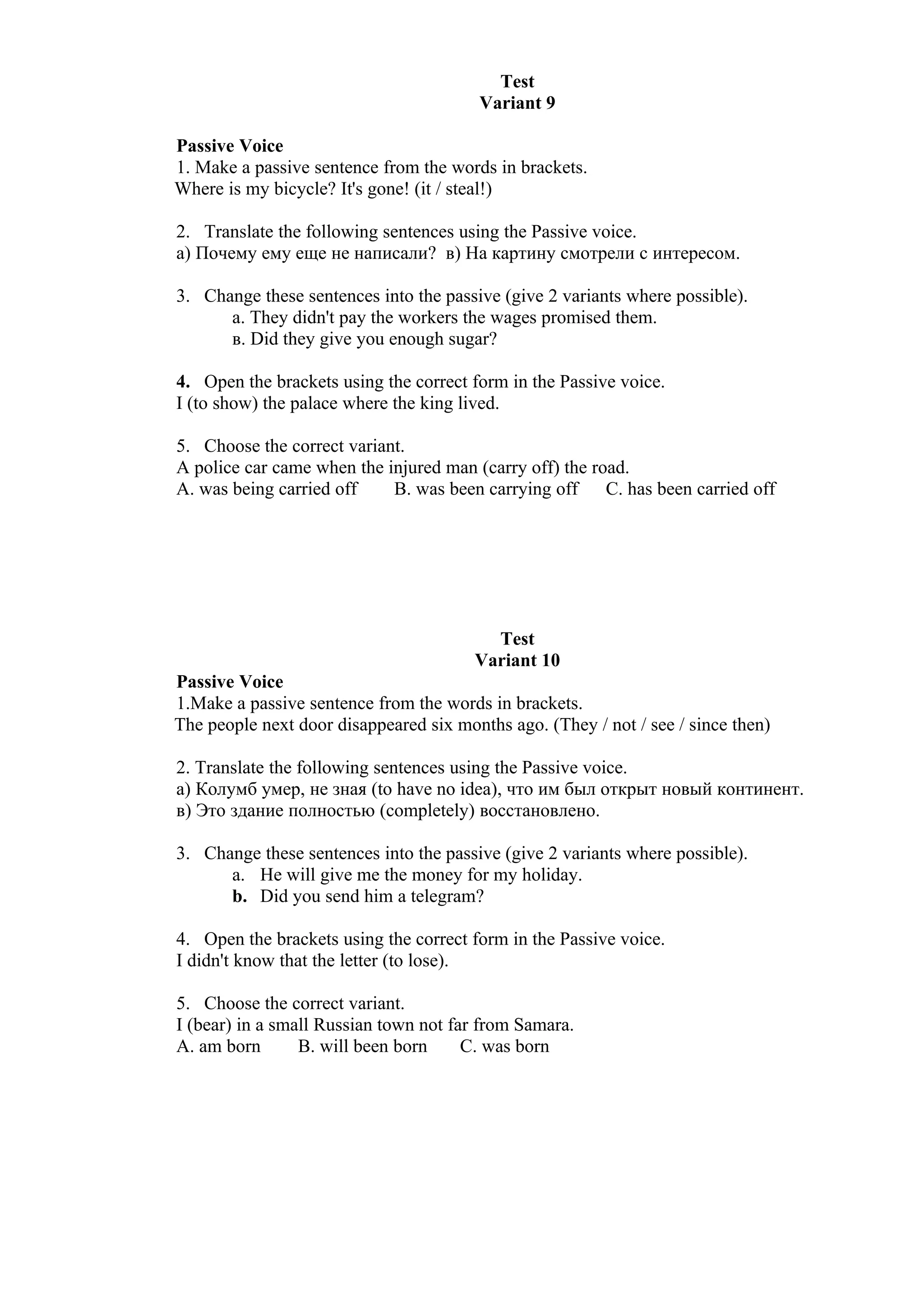 Test
                                        Variant 9

Passive Voice
1. Make a passive sentence from the words in brackets.
Where is my bicycle? It's gone! (it / steal!)

2. Translate the following sentences using the Passive voice.
а) Почему ему еще не написали? в) На картину смотрели с интересом.

3. Change these sentences into the passive (give 2 variants where possible).
      а. They didn't pay the workers the wages promised them.
      в. Did they give you enough sugar?

4. Open the brackets using the correct form in the Passive voice.
I (to show) the palace where the king lived.

5. Choose the correct variant.
A police car came when the injured man (carry off) the road.
A. was being carried off    B. was been carrying off     C. has been carried off




                                          Test
                                        Variant 10
Passive Voice
1.Make a passive sentence from the words in brackets.
The people next door disappeared six months ago. (They / not / see / since then)

2. Translate the following sentences using the Passive voice.
а) Колумб умер, не зная (to have no idea), что им был открыт новый континент.
в) Это здание полностью (completely) восстановлено.

3. Change these sentences into the passive (give 2 variants where possible).
      a. He will give me the money for my holiday.
      b. Did you send him a telegram?

4. Open the brackets using the correct form in the Passive voice.
I didn't know that the letter (to lose).

5. Choose the correct variant.
I (bear) in a small Russian town not far from Samara.
A. am born       B. will been born     C. was born
 