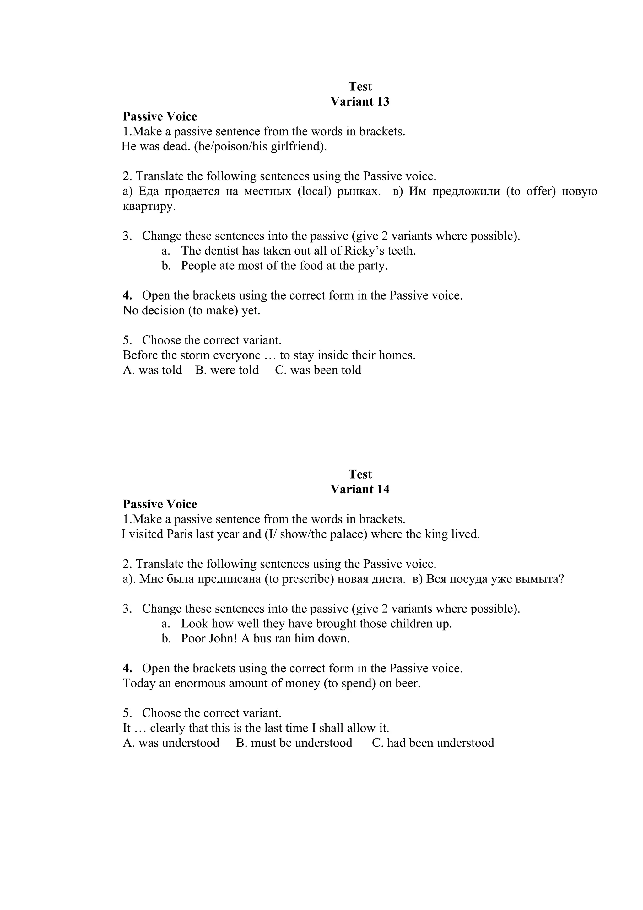 Test
                                         Variant 13
Passive Voice
1.Make a passive sentence from the words in brackets.
He was dead. (he/poison/his girlfriend).

2. Translate the following sentences using the Passive voice.
а) Еда продается на местных (local) рынках. в) Им предложили (to offer) новую
квартиру.

3. Change these sentences into the passive (give 2 variants where possible).
      a. The dentist has taken out all of Ricky’s teeth.
      b. People ate most of the food at the party.

4. Open the brackets using the correct form in the Passive voice.
No decision (to make) yet.

5. Choose the correct variant.
Before the storm everyone … to stay inside their homes.
A. was told B. were told C. was been told




                                           Test
                                         Variant 14
Passive Voice
1.Make a passive sentence from the words in brackets.
I visited Paris last year and (I/ show/the palace) where the king lived.

2. Translate the following sentences using the Passive voice.
а). Мне была предписана (to prescribe) новая диета. в) Вся посуда уже вымыта?

3. Change these sentences into the passive (give 2 variants where possible).
      a. Look how well they have brought those children up.
      b. Poor John! A bus ran him down.

4. Open the brackets using the correct form in the Passive voice.
Today an enormous amount of money (to spend) on beer.

5. Choose the correct variant.
It … clearly that this is the last time I shall allow it.
A. was understood B. must be understood              C. had been understood
 