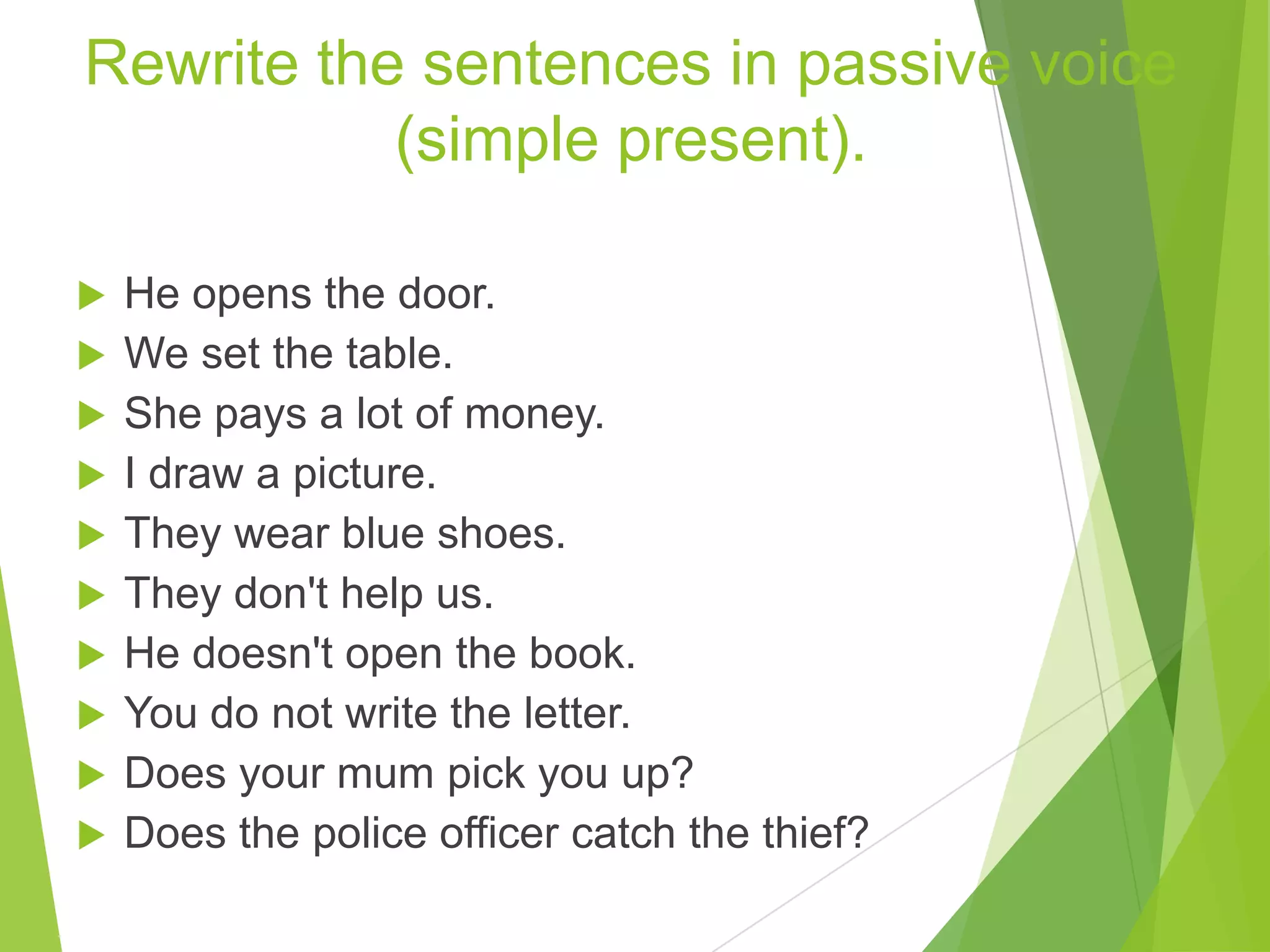 Rewrite the sentences in passive voice
(simple present).
 He opens the door.
 We set the table.
 She pays a lot of money.
 I draw a picture.
 They wear blue shoes.
 They don't help us.
 He doesn't open the book.
 You do not write the letter.
 Does your mum pick you up?
 Does the police officer catch the thief?
 