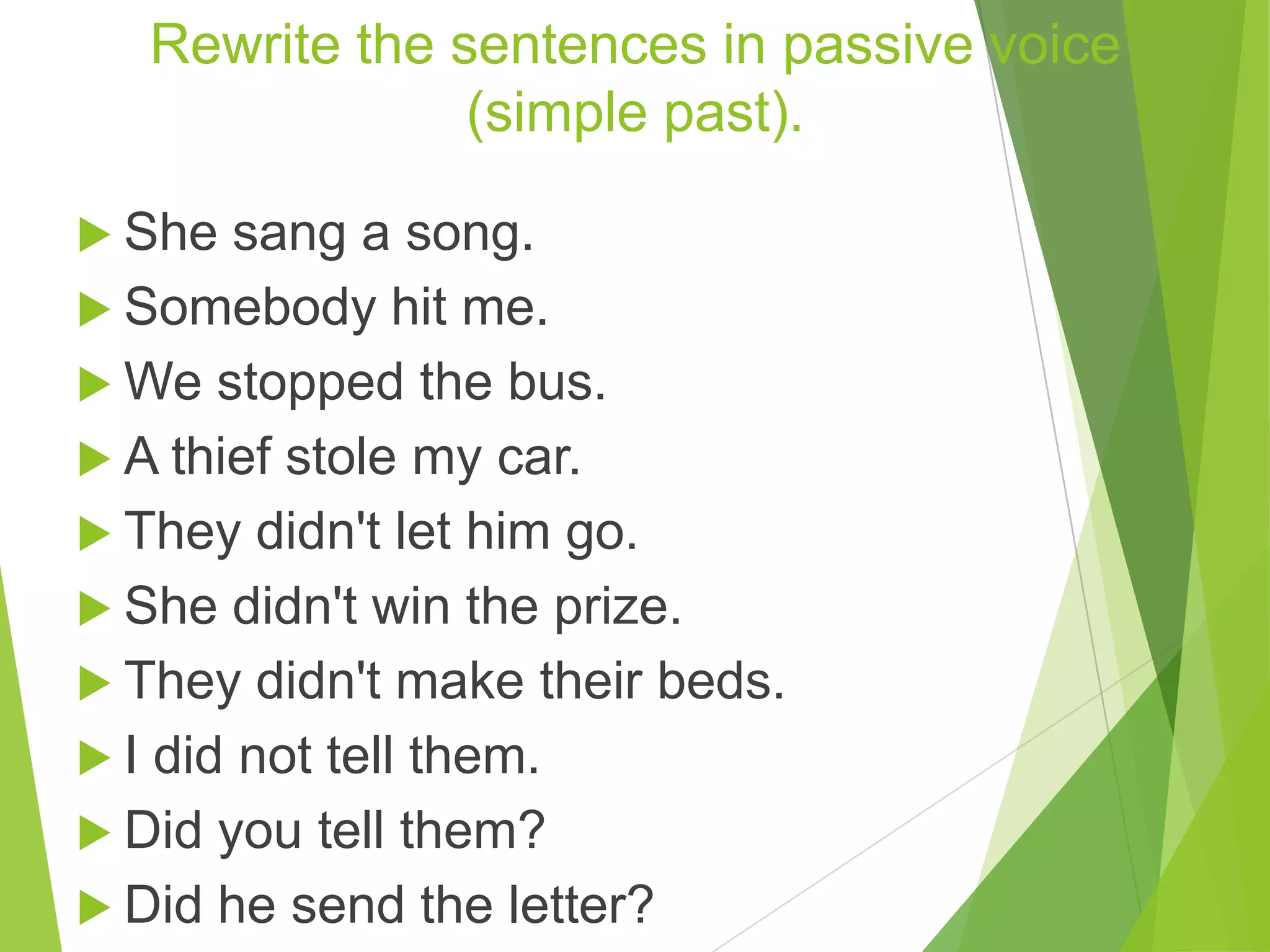 Rewrite the sentences in passive voice
(simple past).
 She sang a song.
 Somebody hit me.
 We stopped the bus.
 A thief stole my car.
 They didn't let him go.
 She didn't win the prize.
 They didn't make their beds.
 I did not tell them.
 Did you tell them?
 Did he send the letter?
 