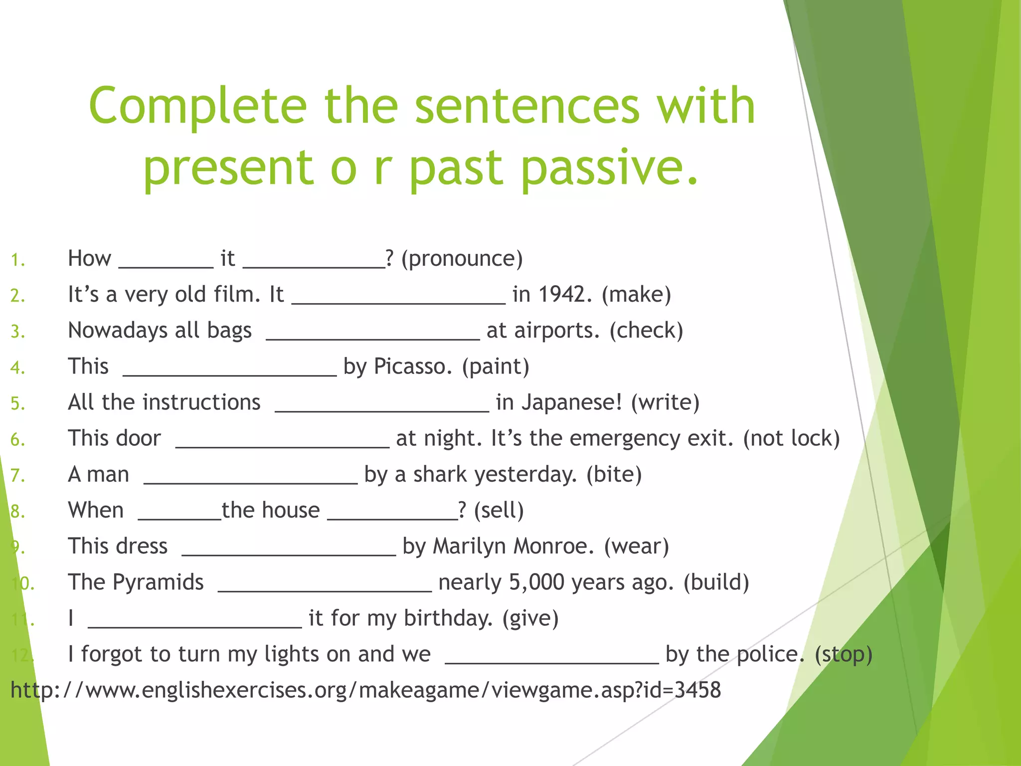Complete the sentences with
present o r past passive.
1. How ________ it ____________? (pronounce)
2. It’s a very old film. It __________________ in 1942. (make)
3. Nowadays all bags __________________ at airports. (check)
4. This __________________ by Picasso. (paint)
5. All the instructions __________________ in Japanese! (write)
6. This door __________________ at night. It’s the emergency exit. (not lock)
7. A man __________________ by a shark yesterday. (bite)
8. When _______the house ___________? (sell)
9. This dress __________________ by Marilyn Monroe. (wear)
10. The Pyramids __________________ nearly 5,000 years ago. (build)
11. I __________________ it for my birthday. (give)
12. I forgot to turn my lights on and we __________________ by the police. (stop)
http://www.englishexercises.org/makeagame/viewgame.asp?id=3458
 