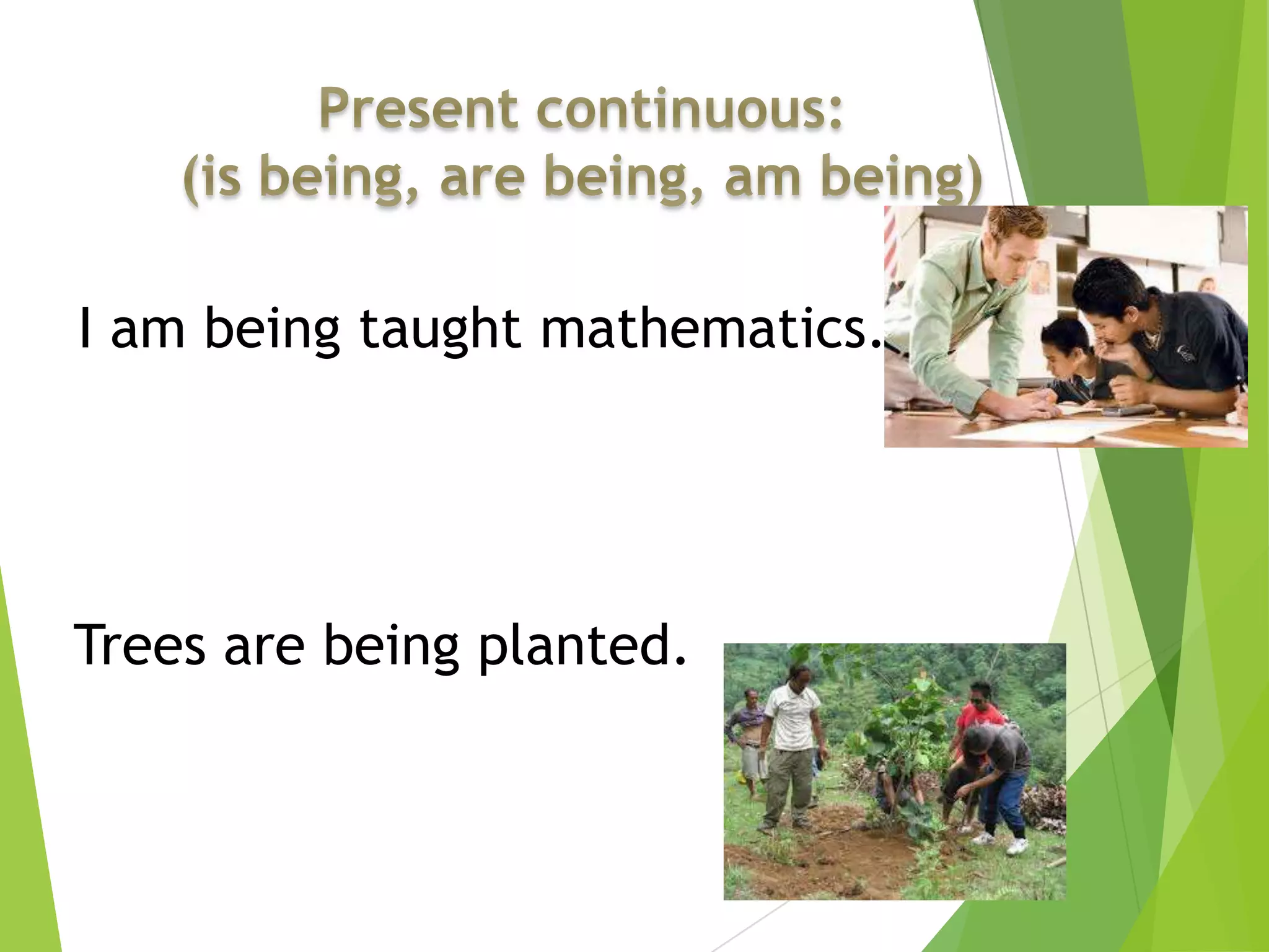 I am being taught mathematics.
Trees are being planted.
 