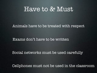 Have to & Must

Animals have to be treated with respect


Exams don’t have to be written


Social networks must be used carefully


Cellphones must not be used in the classroom
 