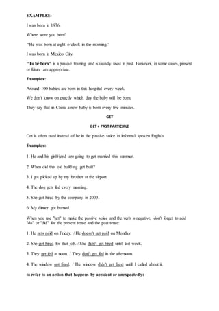 EXAMPLES:
I was born in 1976.
Where were you born?
“He was born at eight o’clock in the morning.”
I was born in Mexico City.
"To be born" is a passive training and is usually used in past. However, in some cases, present
or future are appropriate.
Examples:
Around 100 babies are born in this hospital every week.
We don't know on exactly which day the baby will be born.
They say that in China a new baby is born every five minutes.
GET
GET + PAST PARTICIPLE
Get is often used instead of be in the passive voice in informal spoken English
Examples:
1. He and his girlfriend are going to get married this summer.
2. When did that old building get built?
3. I got picked up by my brother at the airport.
4. The dog gets fed every morning.
5. She got hired by the company in 2003.
6. My dinner got burned.
When you use "get" to make the passive voice and the verb is negative, don't forget to add
"do" or "did" for the present tense and the past tense:
1. He gets paid on Friday. / He doesn't get paid on Monday.
2. She got hired for that job. / She didn't get hired until last week.
3. They get fed at noon. / They don't get fed in the afternoon.
4. The window got fixed. / The window didn't get fixed until I called about it.
to refer to an action that happens by accident or unexpectedly:
 