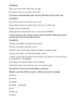 EXAMPLES:
Their car got stolen in front of their house last night.
Jerry got fired because he was always late for work.
Get expresses action and change and is only used with action verbs, not state verbs:
EXAMPLES:
Jerry was fired because he was always late for work.
Jerry got fired because he was always late for work. (fire is an action verb)
Nothing is known about the thief.
Nothing gets known about the thief. (know is a state verb) INCORRECT
As get in the passive voice expresses action, it makes it possible to differentiate between
an action and a state if it is not otherwise clear:
EXAMPLES:
The living room window was broken. (state or action)
The living room window got broken. (action)
The passive with be and the agent mentioned also makes the distinction clear:
The living room window was broken by the burglar. (action)
A reflexive pronoun after get indicates that the recipient of the action is in some way involved
in or responsible for what happened:
He got injured while playing football. (it was an accident)
He got himself injured while trying bike stunts. (it was partly his fault)
The get passive is also used in certain idiomatic expressions:
Idiomatic expressions with the get passive ( which are not passive in meaning)
get dressed
get washed
get engaged
get married get divorced
get lost
get mixed up
get started
 