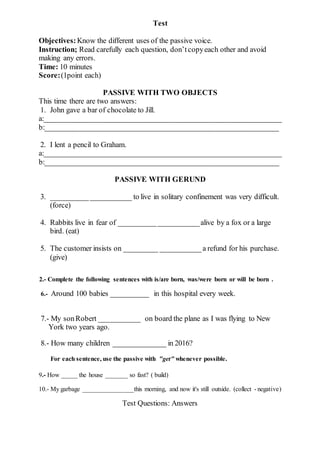 Test
Objectives:Know the different uses of the passive voice.
Instruction; Read carefully each question, don’tcopyeach other and avoid
making any errors.
Time: 10 minutes
Score:(1point each)
PASSIVE WITH TWO OBJECTS
This time there are two answers:
1. John gave a bar of chocolate to Jill.
a:_______________________________________________________________
b:______________________________________________________________
2. I lent a pencil to Graham.
a:_______________________________________________________________
b:______________________________________________________________
PASSIVE WITH GERUND
3. _____________________ to live in solitary confinement was very difficult.
(force)
4. Rabbits live in fear of _____________________alive by a fox or a large
bird. (eat)
5. The customer insists on _________ ___________a refund for his purchase.
(give)
2.- Complete the following sentences with is/are born, was/were born or will be born .
6.- Around 100 babies __________ in this hospital every week.
7.- My sonRobert ___________ on board the plane as I was flying to New
York two years ago.
8.- How many children ______________ in 2016?
For each sentence, use the passive with "get" whenever possible.
9.- How _____ the house _______ so fast? ( build)
10.- My garbage ________________this morning, and now it's still outside. (collect - negative)
Test Questions: Answers
 