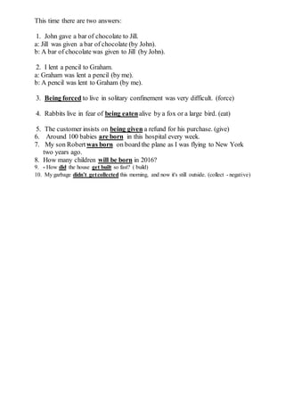 This time there are two answers:
1. John gave a bar of chocolate to Jill.
a: Jill was given a bar of chocolate (by John).
b: A bar of chocolate was given to Jill (by John).
2. I lent a pencil to Graham.
a: Graham was lent a pencil (by me).
b: A pencil was lent to Graham (by me).
3. Being forced to live in solitary confinement was very difficult. (force)
4. Rabbits live in fear of being eatenalive by a fox or a large bird. (eat)
5. The customer insists on being given a refund for his purchase. (give)
6. Around 100 babies are born in this hospital every week.
7. My son Robert was born on board the plane as I was flying to New York
two years ago.
8. How many children will be born in 2016?
9. - How did the house get built so fast? ( build)
10. My garbage didn’t getcollected this morning, and now it's still outside. (collect - negative)
 