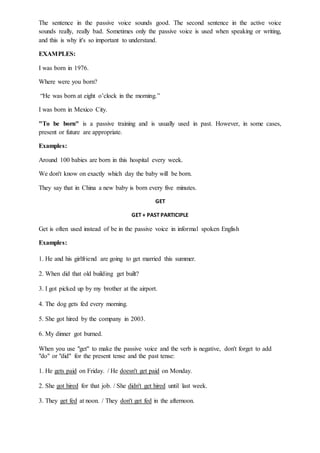 The sentence in the passive voice sounds good. The second sentence in the active voice
sounds really, really bad. Sometimes only the passive voice is used when speaking or writing,
and this is why it's so important to understand.
EXAMPLES:
I was born in 1976.
Where were you born?
“He was born at eight o’clock in the morning.”
I was born in Mexico City.
"To be born" is a passive training and is usually used in past. However, in some cases,
present or future are appropriate.
Examples:
Around 100 babies are born in this hospital every week.
We don't know on exactly which day the baby will be born.
They say that in China a new baby is born every five minutes.
GET
GET + PAST PARTICIPLE
Get is often used instead of be in the passive voice in informal spoken English
Examples:
1. He and his girlfriend are going to get married this summer.
2. When did that old building get built?
3. I got picked up by my brother at the airport.
4. The dog gets fed every morning.
5. She got hired by the company in 2003.
6. My dinner got burned.
When you use "get" to make the passive voice and the verb is negative, don't forget to add
"do" or "did" for the present tense and the past tense:
1. He gets paid on Friday. / He doesn't get paid on Monday.
2. She got hired for that job. / She didn't get hired until last week.
3. They get fed at noon. / They don't get fed in the afternoon.
 