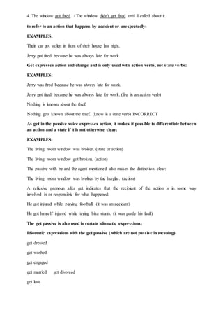 4. The window got fixed. / The window didn't get fixed until I called about it.
to refer to an action that happens by accident or unexpectedly:
EXAMPLES:
Their car got stolen in front of their house last night.
Jerry got fired because he was always late for work.
Get expresses action and change and is only used with action verbs, not state verbs:
EXAMPLES:
Jerry was fired because he was always late for work.
Jerry got fired because he was always late for work. (fire is an action verb)
Nothing is known about the thief.
Nothing gets known about the thief. (know is a state verb) INCORRECT
As get in the passive voice expresses action, it makes it possible to differentiate between
an action and a state if it is not otherwise clear:
EXAMPLES:
The living room window was broken. (state or action)
The living room window got broken. (action)
The passive with be and the agent mentioned also makes the distinction clear:
The living room window was broken by the burglar. (action)
A reflexive pronoun after get indicates that the recipient of the action is in some way
involved in or responsible for what happened:
He got injured while playing football. (it was an accident)
He got himself injured while trying bike stunts. (it was partly his fault)
The get passive is also used in certain idiomatic expressions:
Idiomatic expressions with the get passive ( which are not passive in meaning)
get dressed
get washed
get engaged
get married get divorced
get lost
 