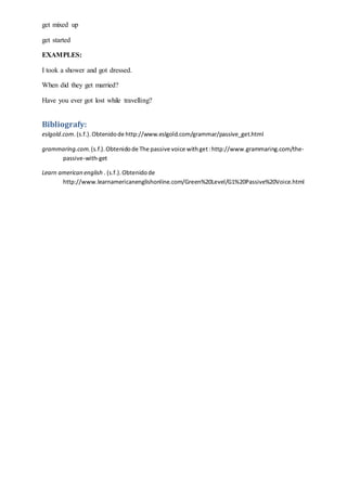 get mixed up
get started
EXAMPLES:
I took a shower and got dressed.
When did they get married?
Have you ever got lost while travelling?
Bibliografy:
eslgold.com.(s.f.).Obtenidode http://www.eslgold.com/grammar/passive_get.html
grammaring.com.(s.f.).Obtenidode The passive voice withget:http://www.grammaring.com/the-
passive-with-get
Learn american english . (s.f.).Obtenidode
http://www.learnamericanenglishonline.com/Green%20Level/G1%20Passive%20Voice.html
 