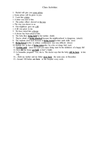 Class Activities:
1. Rachel will give you some advice.
→ Some advice will be given to you.
2. I sent him a letter.
→ A letter was sent to him.
3. The police officer showed us the way.
→ The way was shown to us.
4. Our neighbour gave me a lift.
→ A lift was given to me.
5. We have asked him a favour.
→ A favour has been asked of him.
6. The baby likes being held by her mother. (hold)
7. They're afraid of being attacked because the neighbourhood is dangerous. (attack)
8. The students don't look forward to being testedon their math skills. (test)
9. Being forced to live in solitary confinement was very difficult. (force)
10. Rabbits live in fear of being eatenalive by a fox or a large bird. (eat)
11. Getting paid (pay) for a job you enjoy doing must be the definition of a happy life!
12. How did the house get built so fast? ( build)
13. Is Samantha pregnant? Yes, she is. The doctor says that the baby will be born in late
July.
14. .- Both my mother and my father were born the same year, in December.
15.- Around 100 babies are born in this hospital every week.
 