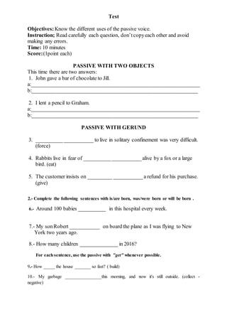 Test
Objectives:Know the different uses of the passive voice.
Instruction; Read carefully each question, don’tcopyeach other and avoid
making any errors.
Time: 10 minutes
Score:(1point each)
PASSIVE WITH TWO OBJECTS
This time there are two answers:
1. John gave a bar of chocolate to Jill.
a:_______________________________________________________________
b:______________________________________________________________
2. I lent a pencil to Graham.
a:_______________________________________________________________
b:______________________________________________________________
PASSIVE WITH GERUND
3. _____________________ to live in solitary confinement was very difficult.
(force)
4. Rabbits live in fear of _____________________alive by a fox or a large
bird. (eat)
5. The customer insists on _________ ___________a refund for his purchase.
(give)
2.- Complete the following sentences with is/are born, was/were born or will be born .
6.- Around 100 babies __________ in this hospital every week.
7.- My sonRobert ___________ on board the plane as I was flying to New
York two years ago.
8.- How many children ______________ in 2016?
For each sentence, use the passive with "get" whenever possible.
9.- How _____ the house _______ so fast? ( build)
10.- My garbage ________________this morning, and now it's still outside. (collect -
negative)
 