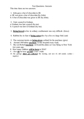 Test Questions: Answers
This time there are two answers:
1. John gave a bar of chocolate to Jill.
a: Jill was given a bar of chocolate (by John).
b: A bar of chocolate was given to Jill (by John).
2. I lent a pencil to Graham.
a: Graham was lent a pencil (by me).
b: A pencil was lent to Graham (by me).
3. Being forced to live in solitary confinement was very difficult. (force)
4. Rabbits live in fear of being eatenalive by a fox or a large bird. (eat)
5. The customer insists on being given a refund for his purchase. (give)
6. Around 100 babies are born in this hospital every week.
7. My son Robert was born on board the plane as I was flying to New York
two years ago.
8. How many children will be born in 2016?
9. - How did the house get built so fast? ( build)
10. My garbage didn’t get collected this morning, and now it's still outside. (collect -
negative)
 