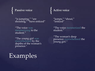 {

Passive voice

{

Active voice

“is jumping,” “are
shouting,” “have enticed”

“jumps,” “shout,”
“enticed”

“The voice was
mesmerizing to the
student.”

“The voice mesmerized the
student.”

“The young girl was
overwhelmed by the
depths of the woman’s
presence.”

Examples

“The woman’s deep
presence overwhelmed the
young girl.”

 