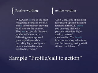 {

Passive wording
“XYZ Corp. is one of the most
recognized brands in the U.S.
and is one the fastest growing
retail sites on the Internet.
They are an upscale discount
retailer with a focus on
delivering an exceptional
guest experience while
providing high-quality, ontrend merchandise at an
outstanding value. ”

{

Active wording
“XYZ Corp., one of the most
recognized upscale discount
retailers in the U.S., greets
you on every visit with
personal attention, highquality, on-trend
merchandise. You benefit
from outstanding value from
one the fastest-growing retail
sites on the Internet. .”

Sample “Profile/call to action”

 