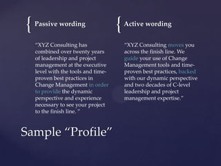 {

Passive wording
“XYZ Consulting has
combined over twenty years
of leadership and project
management at the executive
level with the tools and timeproven best practices in
Change Management in order
to provide the dynamic
perspective and experience
necessary to see your project
to the finish line. ”

Sample “Profile”

{

Active wording
“XYZ Consulting moves you
across the finish line. We
guide your use of Change
Management tools and timeproven best practices, backed
with our dynamic perspective
and two decades of C-level
leadership and project
management expertise.”

 