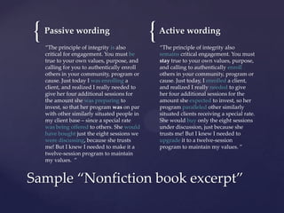 {

Passive wording
“The principle of integrity is also
critical for engagement. You must be
true to your own values, purpose, and
calling for you to authentically enroll
others in your community, program or
cause. Just today I was enrolling a
client, and realized I really needed to
give her four additional sessions for
the amount she was preparing to
invest, so that her program was on par
with other similarly situated people in
my client base – since a special rate
was being offered to others. She would
have bought just the eight sessions we
were discussing, because she trusts
me! But I knew I needed to make it a
twelve-session program to maintain
my values. ”

{

Active wording
“The principle of integrity also
remains critical engagement. You must
stay true to your own values, purpose,
and calling to authentically enroll
others in your community, program or
cause. Just today, I enrolled a client,
and realized I really needed to give
her four additional sessions for the
amount she expected to invest, so her
program paralleled other similarly
situated clients receiving a special rate.
She would buy only the eight sessions
under discussion, just because she
trusts me! But I knew I needed to
upgrade it to a twelve-session
program to maintain my values. ”

Sample “Nonfiction book excerpt”

 