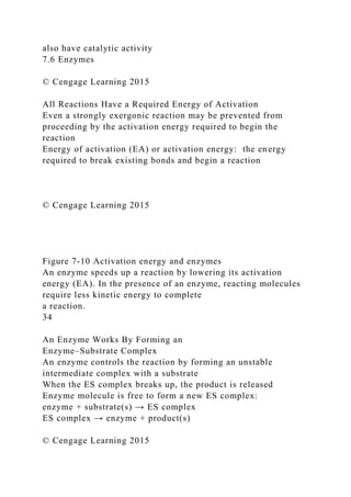 also have catalytic activity
7.6 Enzymes
© Cengage Learning 2015
All Reactions Have a Required Energy of Activation
Even a strongly exergonic reaction may be prevented from
proceeding by the activation energy required to begin the
reaction
Energy of activation (EA) or activation energy: the energy
required to break existing bonds and begin a reaction
© Cengage Learning 2015
Figure 7-10 Activation energy and enzymes
An enzyme speeds up a reaction by lowering its activation
energy (EA). In the presence of an enzyme, reacting molecules
require less kinetic energy to complete
a reaction.
34
An Enzyme Works By Forming an
Enzyme–Substrate Complex
An enzyme controls the reaction by forming an unstable
intermediate complex with a substrate
When the ES complex breaks up, the product is released
Enzyme molecule is free to form a new ES complex:
enzyme + substrate(s) → ES complex
ES complex → enzyme + product(s)
© Cengage Learning 2015
 