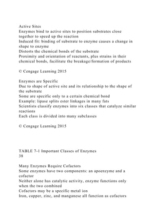 Active Sites
Enzymes bind to active sites to position substrates close
together to speed up the reaction
Induced fit: binding of substrate to enzyme causes a change in
shape to enzyme
Distorts the chemical bonds of the substrate
Proximity and orientation of reactants, plus strains in their
chemical bonds, facilitate the breakage/formation of products
© Cengage Learning 2015
Enzymes are Specific
Due to shape of active site and its relationship to the shape of
the substrate
Some are specific only to a certain chemical bond
Example: lipase splits ester linkages in many fats
Scientists classify enzymes into six classes that catalyze similar
reactions
Each class is divided into many subclasses
© Cengage Learning 2015
TABLE 7-1 Important Classes of Enzymes
38
Many Enzymes Require Cofactors
Some enzymes have two components: an apoenzyme and a
cofactor
Neither alone has catalytic activity, enzyme functions only
when the two combined
Cofactors may be a specific metal ion
Iron, copper, zinc, and manganese all function as cofactors
 