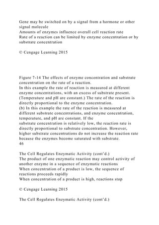 Gene may be switched on by a signal from a hormone or other
signal molecule
Amounts of enzymes influence overall cell reaction rate
Rate of a reaction can be limited by enzyme concentration or by
substrate concentration
© Cengage Learning 2015
Figure 7-14 The effects of enzyme concentration and substrate
concentration on the rate of a reaction.
In this example the rate of reaction is measured at different
enzyme concentrations, with an excess of substrate present.
(Temperature and pH are constant.) The rate of the reaction is
directly proportional to the enzyme concentration.
(b) In this example the rate of the reaction is measured at
different substrate concentrations, and enzyme concentration,
temperature, and pH are constant. If the
substrate concentration is relatively low, the reaction rate is
directly proportional to substrate concentration. However,
higher substrate concentrations do not increase the reaction rate
because the enzymes become saturated with substrate.
46
The Cell Regulates Enzymatic Activity (cont’d.)
The product of one enzymatic reaction may control activity of
another enzyme in a sequence of enzymatic reactions
When concentration of a product is low, the sequence of
reactions proceeds rapidly
When concentration of a product is high, reactions stop
© Cengage Learning 2015
The Cell Regulates Enzymatic Activity (cont’d.)
 