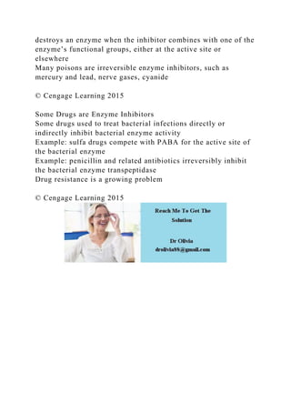 destroys an enzyme when the inhibitor combines with one of the
enzyme’s functional groups, either at the active site or
elsewhere
Many poisons are irreversible enzyme inhibitors, such as
mercury and lead, nerve gases, cyanide
© Cengage Learning 2015
Some Drugs are Enzyme Inhibitors
Some drugs used to treat bacterial infections directly or
indirectly inhibit bacterial enzyme activity
Example: sulfa drugs compete with PABA for the active site of
the bacterial enzyme
Example: penicillin and related antibiotics irreversibly inhibit
the bacterial enzyme transpeptidase
Drug resistance is a growing problem
© Cengage Learning 2015
 