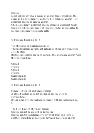 Energy
Most actions involve a series of energy transformations that
occur as kinetic energy is converted to potential energy – or
potential energy to kinetic energy
Chemical energy: potential energy stored in chemical bonds
Example: Chemical energy of food molecules is converted to
mechanical energy in muscle cells
© Cengage Learning 2015
7.2 The Laws of Thermodynamics
Thermodynamics governs all activities of the universe, from
cells to stars
Biological systems are open systems that exchange energy with
their surroundings
Closed
system
Closed
system
Surroundings
Surroundings
© Cengage Learning 2015
Figure 7-2 Closed and open systems
A closed system does not exchange energy with its
surroundings.
(b) An open system exchanges energy with its surroundings.
6
The First Law of Thermodynamics
Energy cannot be created or destroyed
Energy can be transferred or converted from one form to
another, including conversions between matter and energy
 