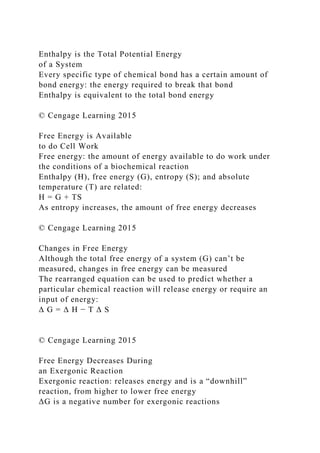 Enthalpy is the Total Potential Energy
of a System
Every specific type of chemical bond has a certain amount of
bond energy: the energy required to break that bond
Enthalpy is equivalent to the total bond energy
© Cengage Learning 2015
Free Energy is Available
to do Cell Work
Free energy: the amount of energy available to do work under
the conditions of a biochemical reaction
Enthalpy (H), free energy (G), entropy (S); and absolute
temperature (T) are related:
H = G + TS
As entropy increases, the amount of free energy decreases
© Cengage Learning 2015
Changes in Free Energy
Although the total free energy of a system (G) can’t be
measured, changes in free energy can be measured
The rearranged equation can be used to predict whether a
particular chemical reaction will release energy or require an
input of energy:
Δ G = Δ H − T Δ S
© Cengage Learning 2015
Free Energy Decreases During
an Exergonic Reaction
Exergonic reaction: releases energy and is a “downhill”
reaction, from higher to lower free energy
ΔG is a negative number for exergonic reactions
 
