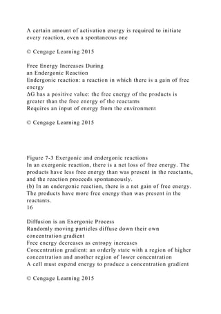 A certain amount of activation energy is required to initiate
every reaction, even a spontaneous one
© Cengage Learning 2015
Free Energy Increases During
an Endergonic Reaction
Endergonic reaction: a reaction in which there is a gain of free
energy
ΔG has a positive value: the free energy of the products is
greater than the free energy of the reactants
Requires an input of energy from the environment
© Cengage Learning 2015
Figure 7-3 Exergonic and endergonic reactions
In an exergonic reaction, there is a net loss of free energy. The
products have less free energy than was present in the reactants,
and the reaction proceeds spontaneously.
(b) In an endergonic reaction, there is a net gain of free energy.
The products have more free energy than was present in the
reactants.
16
Diffusion is an Exergonic Process
Randomly moving particles diffuse down their own
concentration gradient
Free energy decreases as entropy increases
Concentration gradient: an orderly state with a region of higher
concentration and another region of lower concentration
A cell must expend energy to produce a concentration gradient
© Cengage Learning 2015
 
