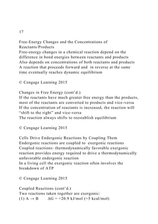 17
Free-Energy Changes and the Concentrations of
Reactants/Products
Free-energy changes in a chemical reaction depend on the
difference in bond energies between reactants and products
Also depends on concentrations of both reactants and products
A reaction that proceeds forward and in reverse at the same
time eventually reaches dynamic equilibrium
© Cengage Learning 2015
Changes in Free Energy (cont’d.)
If the reactants have much greater free energy than the products,
most of the reactants are converted to products and vice-versa
If the concentration of reactants is increased, the reaction will
“shift to the right” and vice-versa
The reaction always shifts to reestablish equilibrium
© Cengage Learning 2015
Cells Drive Endergonic Reactions by Coupling Them
Endergonic reactions are coupled to exergonic reactions
Coupled reactions: thermodynamically favorable exergonic
reaction provides energy required to drive a thermodynamically
unfavorable endergonic reaction
In a living cell the exergonic reaction often involves the
breakdown of ATP
© Cengage Learning 2015
Coupled Reactions (cont’d.)
Two reactions taken together are exergonic:
(1) A → B ΔG = +20.9 kJ/mol (+5 kcal/mol)
 