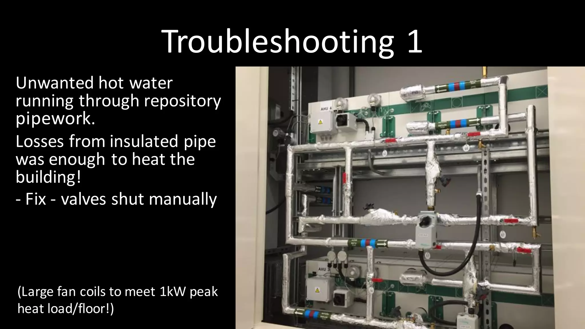 Troubleshooting	1
Unwanted	hot	water	
running	through	repository	
pipework.
Losses	from	insulated	pipe	
was	enough	to	heat	the	
building!
- Fix	- valves	shut	manually
(Large	fan	coils	to	meet	1kW	peak	
heat	load/floor!)
 