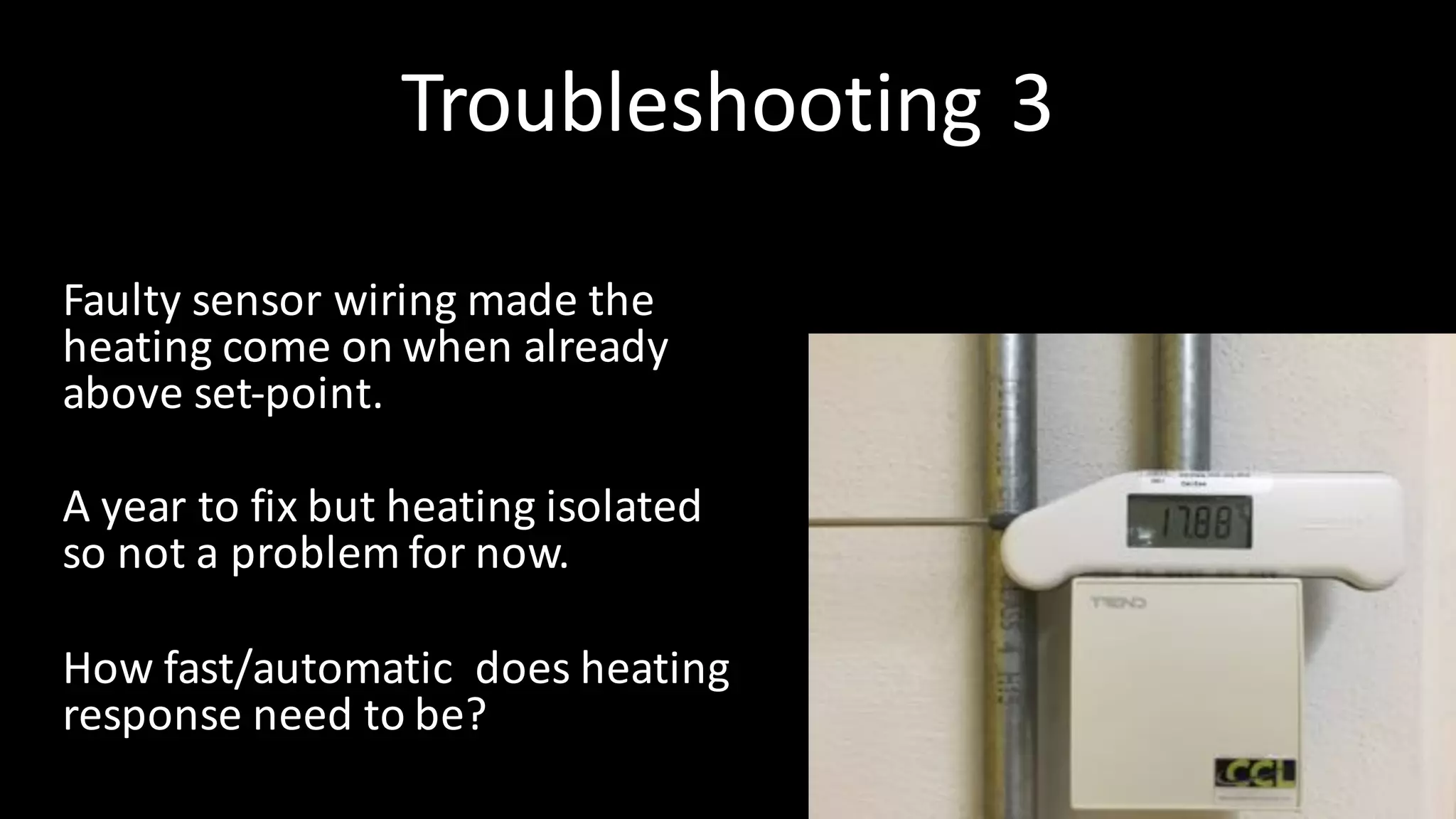 Troubleshooting	3
Faulty	sensor	wiring	made	the	
heating	come	on	when	already	
above	set-point.
A	year	to	fix	but	heating	isolated	
so	not	a	problem	for	now.
How	fast/automatic		does	heating	
response	need	to	be?
 