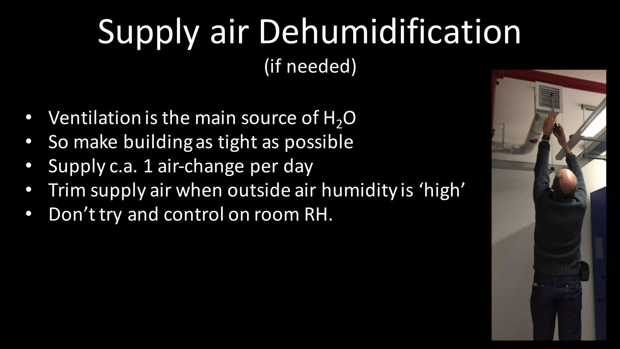 Supply	air	Dehumidification
(if	needed)
• Ventilation	is	the	main	source	of	H2O
• So	make	building	as	tight	as	possible
• Supply	c.a.	1	air-change	per	day
• Trim	supply	air	when	outside	air	humidity	is	‘high’
• Don’t	try	and	control	on	room	RH.
 