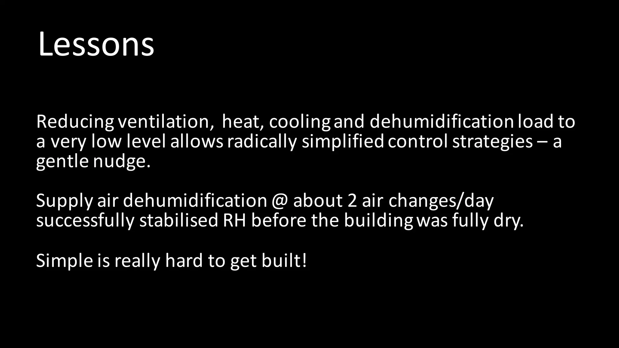 Lessons
Reducing	ventilation,		heat,	cooling	and	dehumidification	load	to	
a	very	low	level	allows	radically	simplified	control	strategies	– a	
gentle	nudge.
Supply	air	dehumidification	@	about	2	air	changes/day	
successfully	stabilised	RH	before	the	building	was	fully	dry.
Simple	is	really	hard	to	get	built!
 