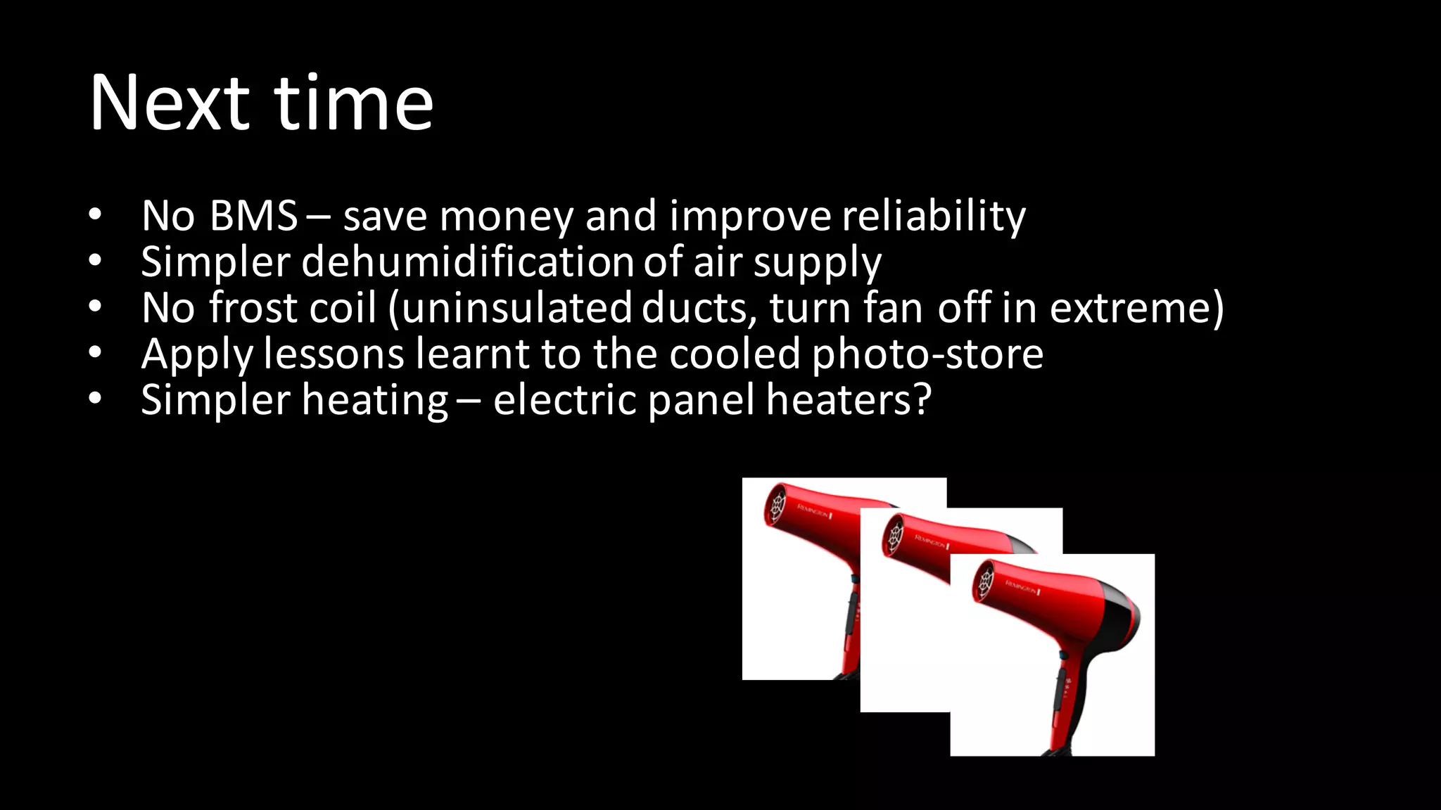 Next	time
• No	BMS	– save	money	and	improve	reliability
• Simpler	dehumidification	of	air	supply
• No	frost	coil	(uninsulated	ducts,	turn	fan	off	in	extreme)
• Apply	lessons	learnt	to	the	cooled	photo-store
• Simpler	heating	– electric	panel	heaters?
 