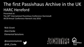 The	first	Passivhaus Archive	in	the	UK
HARC	Hereford
Presented	at:
The	20th International	Passivhaus Conference	Darmstadt
AECB	Annual	Conference	Norwich	July	2016
Nick	Grant
Alan	Clarke
Elemental	Solutions
@ecominimalnick
@AR_Clarke
 
