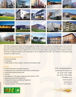 O.Oe. Energiesparverband
Landstrasse 45, 4020 Linz
Tel: 0732-7720-14380
Fax: 0732-7720-14383
office@esv.or.at
www.esv.or.at
www.oec.at
ZVR 171568947
The O.Oe. Energiesparverband is the energy agency of Upper Austria, founded by the regional government with the
aim of promoting energy efficiency, renewable energy sources and innovative energy technologies. It is the central ins-
titution for energy information in Upper Austria and one of Europe’s largest energy advice and information providers.
The O.Oe. Energiesparverband is also responsible for the management of the OEC, the network of 150 green energy
companies in Upper Austria.
Target Groups and Partners:
•	 Private Households
•	 Companies
•	 Public bodies on local, regional, national and European levels
Services:
•	 Energy information and public awareness
•	 Energy advice for households, public bodies and businesses
•	 Sustainable building programmes
•	 Training
•	 Management of the green energy business network “OEC”
•	 Regional energy R  D programme
•	 Energy Performance Contracting Programme
•	 Local energy strategies
•	 European projects, international cooperation
 