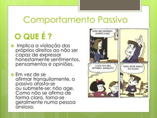 O QUE É ?
 Implica a violação dos
próprios direitos ao não ser
capaz de expressar
honestamente sentimentos,
pensamentos e opiniões.
 Em vez de se
afirmar tranquilamente, o
passivo afasta-se
ou submete-se; não age.
Como não se afirma de
forma clara, torna-se
geralmente numa pessoa
ansiosa.
Comportamento Passivo
 