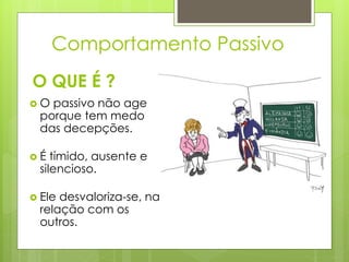  O passivo não age
porque tem medo
das decepções.
 É tímido, ausente e
silencioso.
 Ele desvaloriza-se, na
relação com os
outros.
O QUE É ?
Comportamento Passivo
 