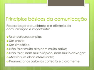 Princípios básicos da comunicação
Para reforçar a qualidade e a eficácia da
comunicação é importante:
 Usar palavras simples;
 Ser breve;
 Ser simpático;
 Não falar muito alto nem muito baixo;
 Não falar, nem muito rápido, nem muito devagar;
 Mostrar um olhar interessado;
 Pronunciar as palavras correcta e claramente.
 