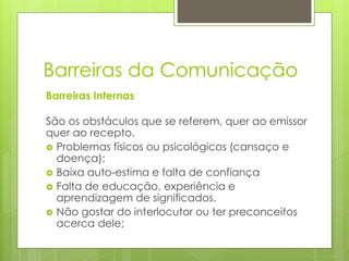 Barreiras Internas
São os obstáculos que se referem, quer ao emissor
quer ao recepto.
 Problemas físicos ou psicológicos (cansaço e
doença);
 Baixa auto-estima e falta de confiança
 Falta de educação, experiência e
aprendizagem de significados.
 Não gostar do interlocutor ou ter preconceitos
acerca dele;
Barreiras da Comunicação
 