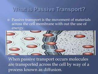    Passive transport is the movement of materials
    across the cell membrane with out the use of
    energy.




When passive transport occurs molecules
are transported across the cell by way of a
process known as diffusion.
 