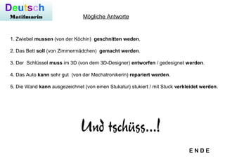 Deutsch
Matifmarin
1. Zwiebel mussen (von der Köchin) geschnitten weden.
2. Das Bett soll (von Zimmermädchen) gemacht werden.
3. Der Schlüssel muss im 3D (von dem 3D-Designer) entworfen / gedesignet werden.
4. Das Auto kann sehr gut (von der Mechatronikerin) repariert werden.
5. Die Wand kann ausgezeichnet (von einen Stukatur) stukiert / mit Stuck verkleidet werden.
Mögliche Antworte
E N D E
 
