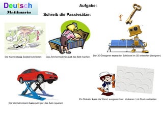 Deutsch
Matifmarin
Der 3D-Desigener muss den Schlüssel im 3D entwerfen (designen)
Die Kochin muss Zwiebel schneiden Das Zimmermädchen soll das Bett machen.
Die Mechatronikerin kann sehr gut das Auto repariern
Ein Stukatur kann die Wand ausgezeichnet stukieren / mit Stuck verkleiden
Aufgabe:
Schreib die Passivsätze:
 