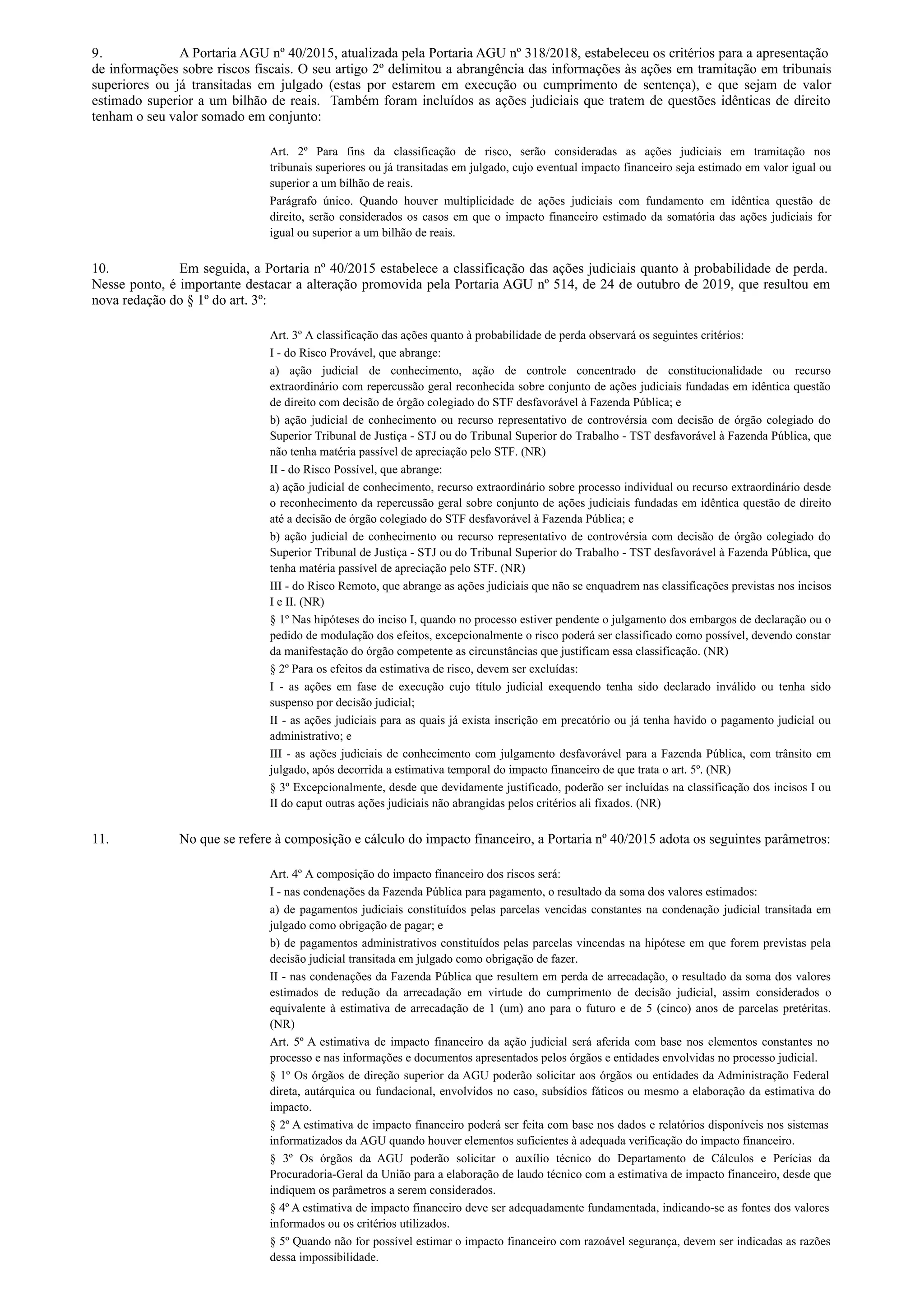 9. A Portaria AGU nº 40/2015, atualizada pela Portaria AGU nº 318/2018, estabeleceu os critérios para a apresentação
de informações sobre riscos fiscais. O seu artigo 2º delimitou a abrangência das informações às ações em tramitação em tribunais
superiores ou já transitadas em julgado (estas por estarem em execução ou cumprimento de sentença), e que sejam de valor
estimado superior a um bilhão de reais. Também foram incluídos as ações judiciais que tratem de questões idênticas de direito
tenham o seu valor somado em conjunto:
Art. 2º Para fins da classificação de risco, serão consideradas as ações judiciais em tramitação nos
tribunais superiores ou já transitadas em julgado, cujo eventual impacto financeiro seja estimado em valor igual ou
superior a um bilhão de reais.
Parágrafo único. Quando houver multiplicidade de ações judiciais com fundamento em idêntica questão de
direito, serão considerados os casos em que o impacto financeiro estimado da somatória das ações judiciais for
igual ou superior a um bilhão de reais.
10. Em seguida, a Portaria nº 40/2015 estabelece a classificação das ações judiciais quanto à probabilidade de perda.
Nesse ponto, é importante destacar a alteração promovida pela Portaria AGU nº 514, de 24 de outubro de 2019, que resultou em
nova redação do § 1º do art. 3º:
Art. 3º A classificação das ações quanto à probabilidade de perda observará os seguintes critérios:
I - do Risco Provável, que abrange:
a) ação judicial de conhecimento, ação de controle concentrado de constitucionalidade ou recurso
extraordinário com repercussão geral reconhecida sobre conjunto de ações judiciais fundadas em idêntica questão
de direito com decisão de órgão colegiado do STF desfavorável à Fazenda Pública; e
b) ação judicial de conhecimento ou recurso representativo de controvérsia com decisão de órgão colegiado do
Superior Tribunal de Justiça - STJ ou do Tribunal Superior do Trabalho - TST desfavorável à Fazenda Pública, que
não tenha matéria passível de apreciação pelo STF. (NR)
II - do Risco Possível, que abrange:
a) ação judicial de conhecimento, recurso extraordinário sobre processo individual ou recurso extraordinário desde
o reconhecimento da repercussão geral sobre conjunto de ações judiciais fundadas em idêntica questão de direito
até a decisão de órgão colegiado do STF desfavorável à Fazenda Pública; e
b) ação judicial de conhecimento ou recurso representativo de controvérsia com decisão de órgão colegiado do
Superior Tribunal de Justiça - STJ ou do Tribunal Superior do Trabalho - TST desfavorável à Fazenda Pública, que
tenha matéria passível de apreciação pelo STF. (NR)
III - do Risco Remoto, que abrange as ações judiciais que não se enquadrem nas classificações previstas nos incisos
I e II. (NR)
§ 1º Nas hipóteses do inciso I, quando no processo estiver pendente o julgamento dos embargos de declaração ou o
pedido de modulação dos efeitos, excepcionalmente o risco poderá ser classificado como possível, devendo constar
da manifestação do órgão competente as circunstâncias que justificam essa classificação. (NR)
§ 2º Para os efeitos da estimativa de risco, devem ser excluídas:
I - as ações em fase de execução cujo título judicial exequendo tenha sido declarado inválido ou tenha sido
suspenso por decisão judicial;
II - as ações judiciais para as quais já exista inscrição em precatório ou já tenha havido o pagamento judicial ou
administrativo; e
III - as ações judiciais de conhecimento com julgamento desfavorável para a Fazenda Pública, com trânsito em
julgado, após decorrida a estimativa temporal do impacto financeiro de que trata o art. 5º. (NR)
§ 3º Excepcionalmente, desde que devidamente justificado, poderão ser incluídas na classificação dos incisos I ou
II do caput outras ações judiciais não abrangidas pelos critérios ali fixados. (NR)
11. No que se refere à composição e cálculo do impacto financeiro, a Portaria nº 40/2015 adota os seguintes parâmetros:
Art. 4º A composição do impacto financeiro dos riscos será:
I - nas condenações da Fazenda Pública para pagamento, o resultado da soma dos valores estimados:
a) de pagamentos judiciais constituídos pelas parcelas vencidas constantes na condenação judicial transitada em
julgado como obrigação de pagar; e
b) de pagamentos administrativos constituídos pelas parcelas vincendas na hipótese em que forem previstas pela
decisão judicial transitada em julgado como obrigação de fazer.
II - nas condenações da Fazenda Pública que resultem em perda de arrecadação, o resultado da soma dos valores
estimados de redução da arrecadação em virtude do cumprimento de decisão judicial, assim considerados o
equivalente à estimativa de arrecadação de 1 (um) ano para o futuro e de 5 (cinco) anos de parcelas pretéritas.
(NR)
Art. 5º A estimativa de impacto financeiro da ação judicial será aferida com base nos elementos constantes no
processo e nas informações e documentos apresentados pelos órgãos e entidades envolvidas no processo judicial.
§ 1º Os órgãos de direção superior da AGU poderão solicitar aos órgãos ou entidades da Administração Federal
direta, autárquica ou fundacional, envolvidos no caso, subsídios fáticos ou mesmo a elaboração da estimativa do
impacto.
§ 2º A estimativa de impacto financeiro poderá ser feita com base nos dados e relatórios disponíveis nos sistemas
informatizados da AGU quando houver elementos suficientes à adequada verificação do impacto financeiro.
§ 3º Os órgãos da AGU poderão solicitar o auxílio técnico do Departamento de Cálculos e Perícias da
Procuradoria-Geral da União para a elaboração de laudo técnico com a estimativa de impacto financeiro, desde que
indiquem os parâmetros a serem considerados.
§ 4º A estimativa de impacto financeiro deve ser adequadamente fundamentada, indicando-se as fontes dos valores
informados ou os critérios utilizados.
§ 5º Quando não for possível estimar o impacto financeiro com razoável segurança, devem ser indicadas as razões
dessa impossibilidade.
 