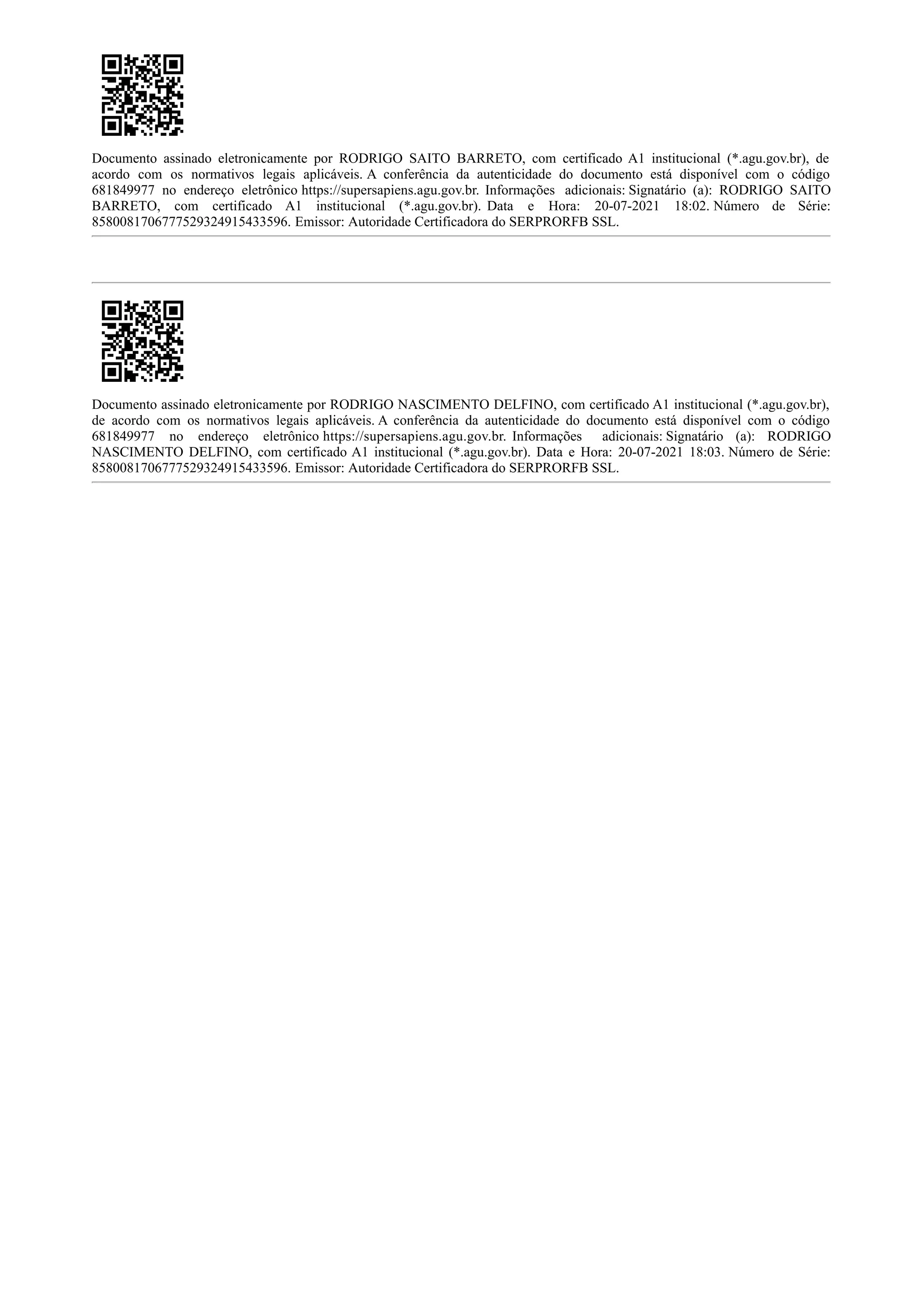 Documento assinado eletronicamente por RODRIGO SAITO BARRETO, com certificado A1 institucional (*.agu.gov.br), de
acordo com os normativos legais aplicáveis. A conferência da autenticidade do documento está disponível com o código
681849977 no endereço eletrônico https://supersapiens.agu.gov.br. Informações adicionais: Signatário (a): RODRIGO SAITO
BARRETO, com certificado A1 institucional (*.agu.gov.br). Data e Hora: 20-07-2021 18:02. Número de Série:
8580081706777529324915433596. Emissor: Autoridade Certificadora do SERPRORFB SSL.
Documento assinado eletronicamente por RODRIGO NASCIMENTO DELFINO, com certificado A1 institucional (*.agu.gov.br),
de acordo com os normativos legais aplicáveis. A conferência da autenticidade do documento está disponível com o código
681849977 no endereço eletrônico https://supersapiens.agu.gov.br. Informações adicionais: Signatário (a): RODRIGO
NASCIMENTO DELFINO, com certificado A1 institucional (*.agu.gov.br). Data e Hora: 20-07-2021 18:03. Número de Série:
8580081706777529324915433596. Emissor: Autoridade Certificadora do SERPRORFB SSL.
 
